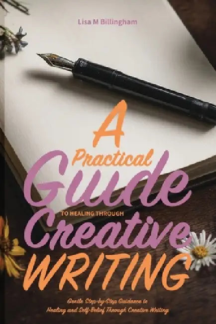 A Practical Guide to Healing Through Creative Writing: Gentle Step-by-Step Guidance to Healing and Self-Belief Through Creative Writing by Lisa M. Billingham
