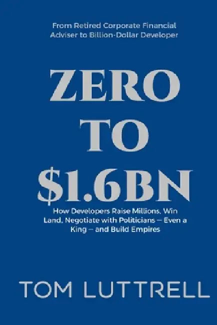 Zero to $1.6bn: How Developers Raise Millions, Win Land, Negotiate with Politicians - Even a King - and Build Empires by Tom Luttrell