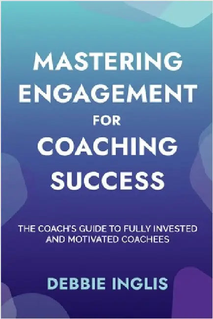 Mastering Engagement for Coaching Success: The Coach's Guide to Fully Invested and Motivated Coachees by Inglis, Debbie