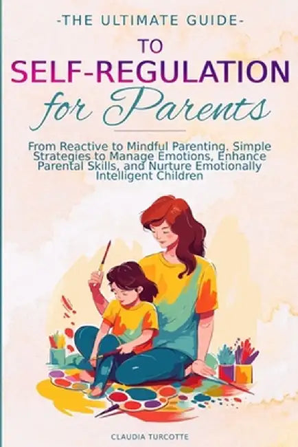 The Ultimate Guide to Self-Regulation for Parents: From Reactive to Mindful Parenting. Simple Strategies to Manage Emotions, Enhance Parental Skills, by Claudia Turcotte