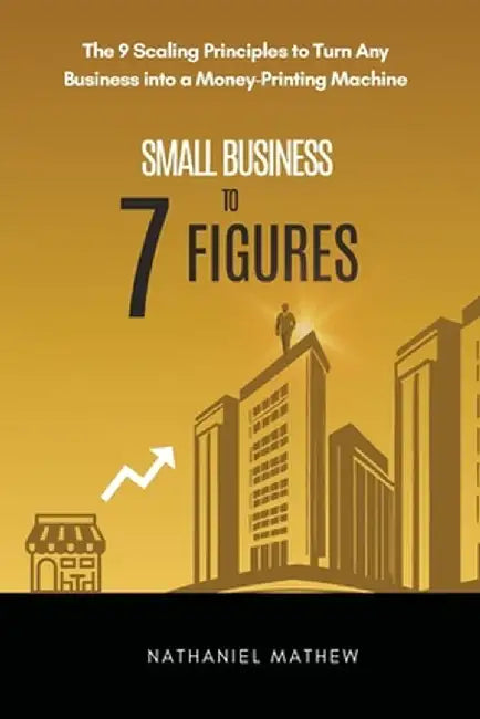 Small Business to Seven Figures: The 9 scaling principles to turn any business into a money-printing machine by Nathaniel Mathew