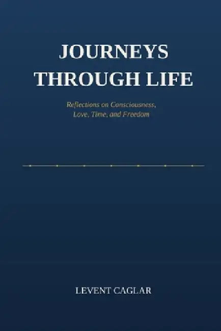 Journeys Through Life: Reflections on Consciousness, Love, Time, and Freedom by Levent Caglar
