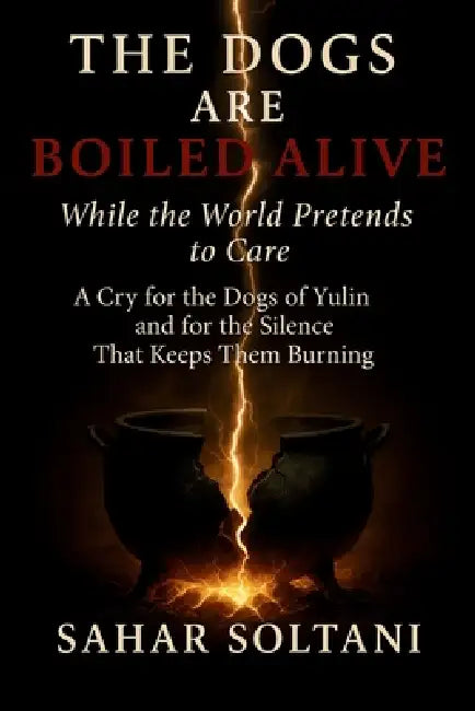 The Dogs Are Boiled Alive While the World Pretends to Care: A Cry for the Dogs of Yulin and for the Silence That Keeps Them Burning by Sahar Soltani