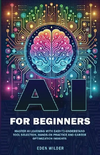 AI for Beginners: Master AI Learning With Easy-to-Understand Tool Selection, Hands-On Practice and Career Optimization Insights by Wilder, Eden