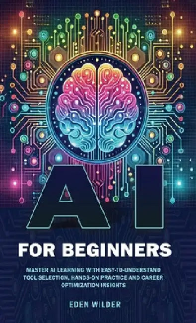 AI for Beginners: Master AI Learning With Easy-to-Understand Tool Selection, Hands-On Practice and Career Optimization Insights by Wilder, Eden