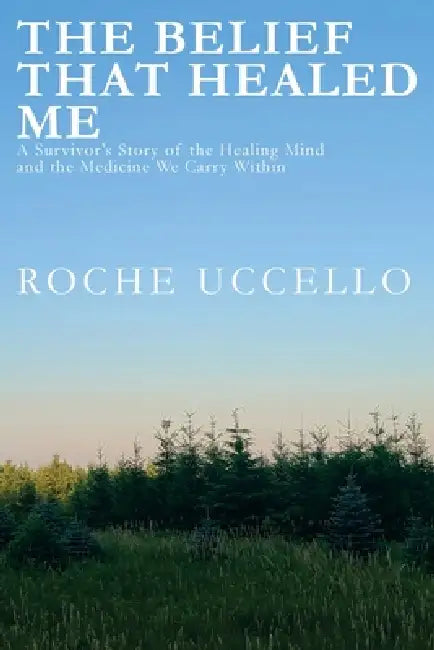 The Belief That Healed Me: A Survivor's Story of the Healing Mind and the Medicine We Carry Within by Roche Uccello