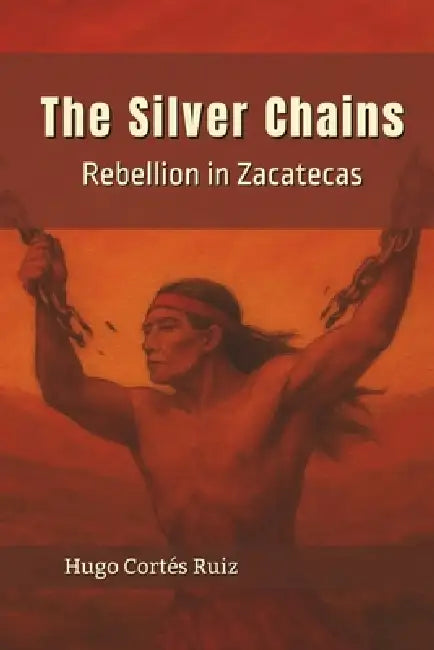 The Silver Chains: Rebellion in Zacatecas by Hugo Cortés Ruiz