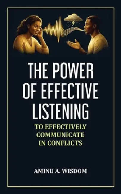 The Power of Effective Listening: To Effectively Communicate in Conflicts by Aminu A. Wisdom