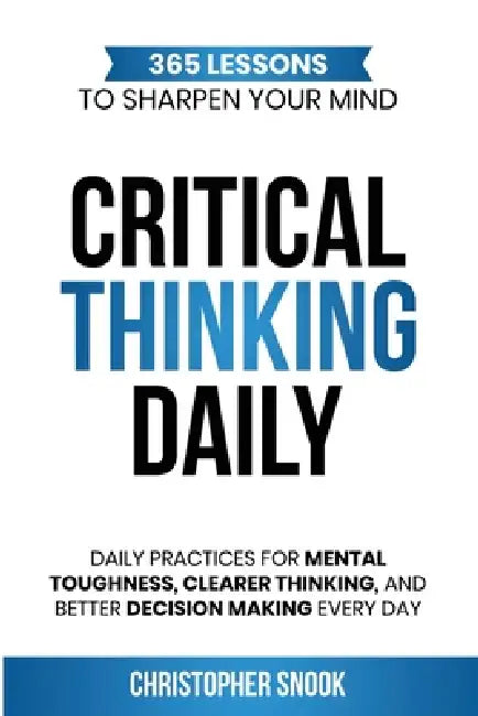 Critical Thinking Daily: 365 Lessons to Sharpen Your Mind Daily Practices for Mental Toughness, Clearer Thinking, and Better Decision Making Every Day by Christopher Snook