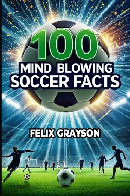 100 Mind-Blowing Soccer Facts: 100 Unbelievable Stories That Prove Soccer is the Craziest Sport by Grayson, Felix