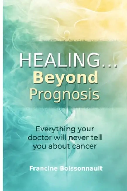 Healing... Beyond Prognosis: Everything your doctor will never tell you about cancer by Francine Boissonnault