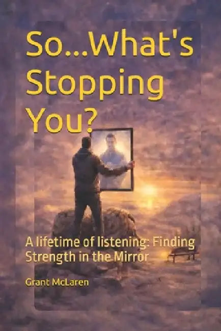 So...What's Stopping You: A Lifetime Of Listening: Finding The Strength in the Mirror by Grant McLaren