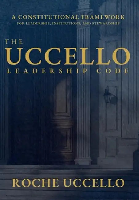 The Uccello Leadership Code: A Constitutional Framework for Leadership, Institutions, and Stewardship by Roche Uccello