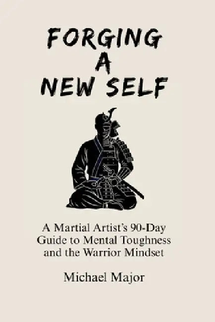 Forging A New Self: A Martial Artist's 90-Day Guide to Mental Toughness and a Warrior's Mindset by Michael Major