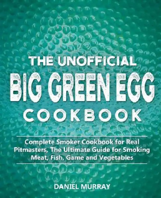 The Unofficial Big Green Egg Cookbook: Complete Smoker Cookbook for Real Pitmasters, The Ultimate Guide for Smoking Meat, Fish, Game and Vegetables by Daniel Murray