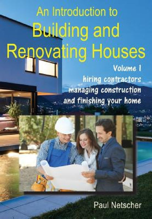 An Introduction to Building and Renovating Houses: Volume 1. Hiring Contractors, Managing Construction and Finishing Your Home by Paul Netscher