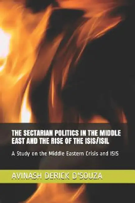 The Sectarian Politics in the Middle East and the Rise of the Isis/Isil: A Study on the Middle Eastern Crisis and ISIS by Avinash Derick D'Souza