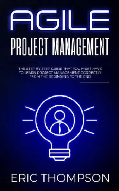 Agile Project Management: The Step by Step Guide that You Must Have to Learn Project Management Correctly from the Beginning to the End by Eric Thompson