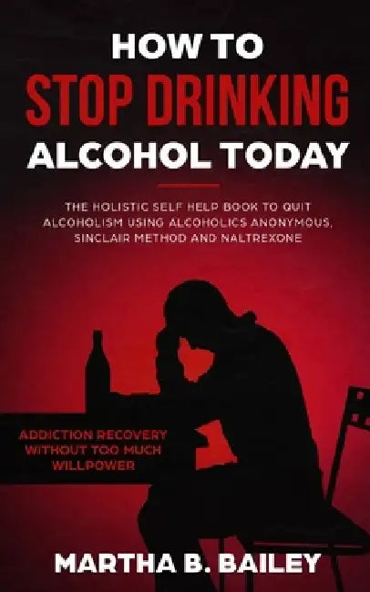 How To Stop Drinking Alcohol Today: The Holistic Self Help Book To Quit Alcoholism Using Alcoholics Anonymous, Sinclair Method and Naltrexone (Addicti by Martha B. Bailey