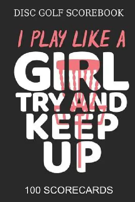 Disc Golf Scorebook I Play like A Girl Try And Keep Up 100 Scorecards: Scorebook for 4 Players - Great gift Idea Disc Golf Player by Disc Publishing