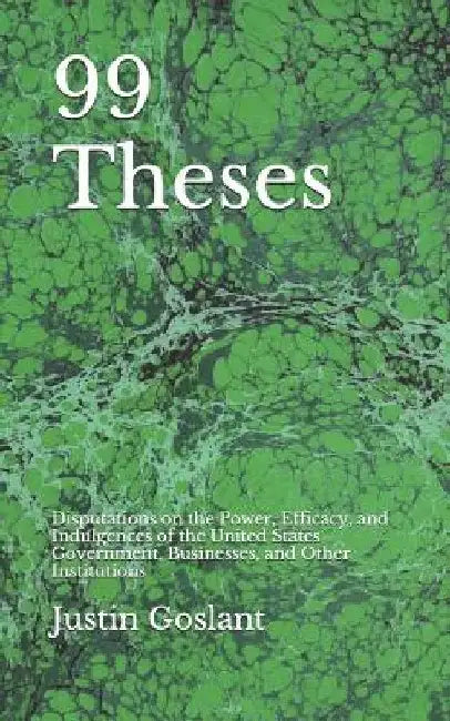 99 Theses: Disputations on the Power, Efficacy, and Indulgences of the United States Government, Businesses, and Other Institutio by Justin R. Goslant