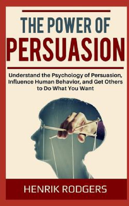 The Power of Persuasion: Understand the Psychology of Persuasion, Influence Human Behavior, and Get Others to Do What You Want by Henrik Rodgers
