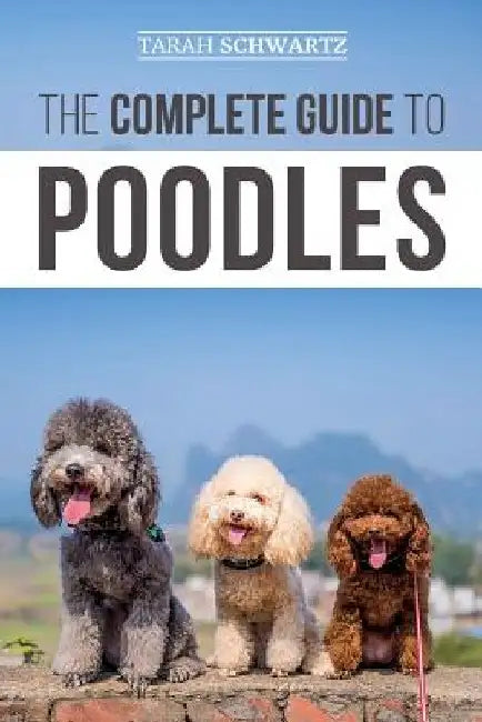 The Complete Guide to Poodles: Standard, Miniature, or Toy - Learn Everything You Need to Know to Successfully Raise Your Poodle From Puppy to Old Ag by Tarah Schwartz