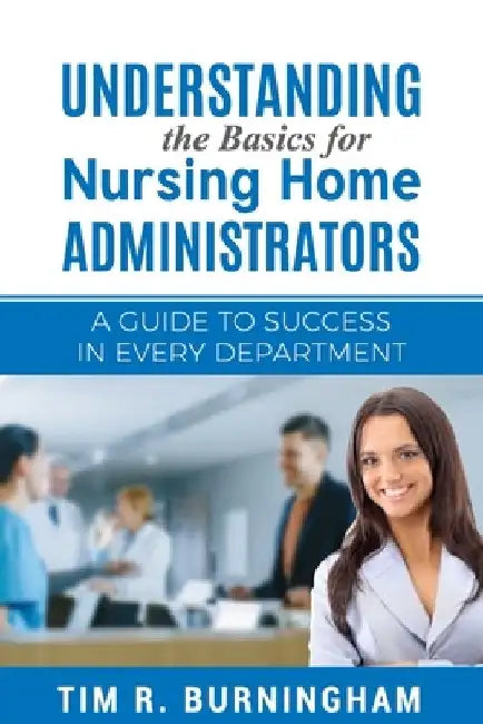 Understanding the Basics for Nursing Home Administrators: A Guide to Success in Every Department by Tim R. Burningham