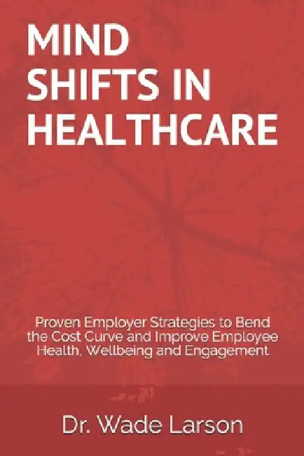Mind Shifts in Healthcare: Proven Employer Strategies to Bend the Cost Curve and Improve Employee Health, Wellbeing and Engagement by Wade Larson