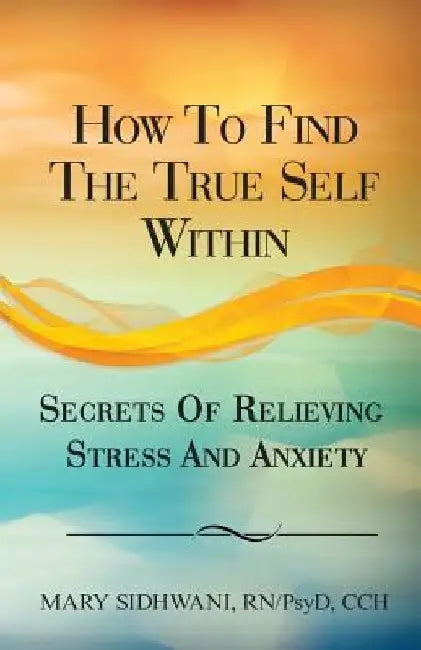 How to Find the True Self Within: Secrets of Relieving Stress and Anxiety by Mary Sidhwani