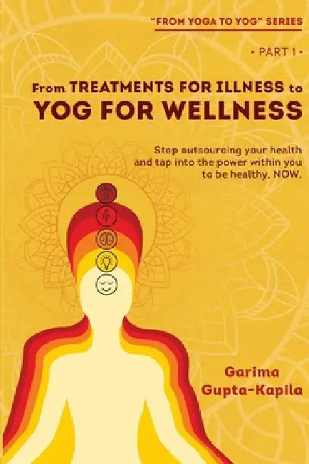 From Treatments for Illness to Yog for Wellness: Stop outsourcing your health and tap into the power within you to be healthy, NOW by Garima Gupta Kapila