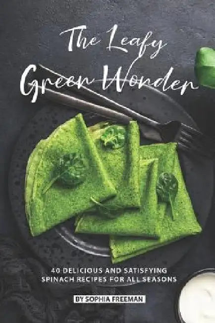 The Leafy Green Wonder: 40 Delicious and Satisfying Spinach Recipes For All Seasons by Sophia Freeman