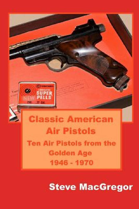 Classic American Air Pistols: Ten Air Pistols from the Golden Age 1946 - 1970 by Steve MacGregor