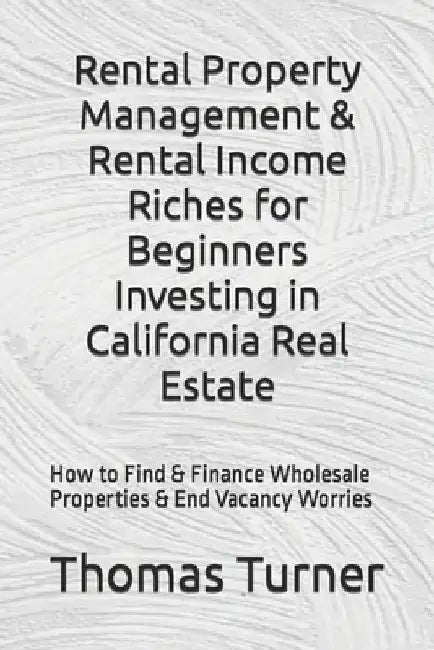 Rental Property Management & Rental Income Riches for Beginners Investing in California Real Estate: How to Find & Finance Wholesale Properties & End by Thomas Turner
