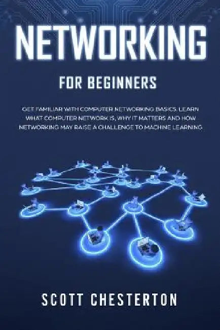 Networking for Beginners: Be Familiar with Computer Network Basics. Learn What a Computer Network is, Why It Matters and How Networking May Rais by Scott Chesterton