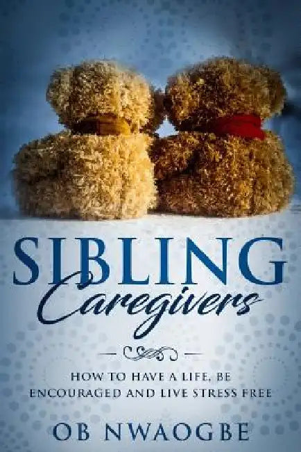 Sibling Caregivers: How to have a life, be encouraged and live stress free by Ob Nwaogbe