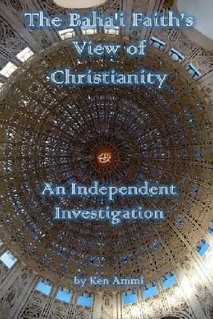 The Baha'i Faith's View of Christianity: An Independent Investigation by Ken Ammi