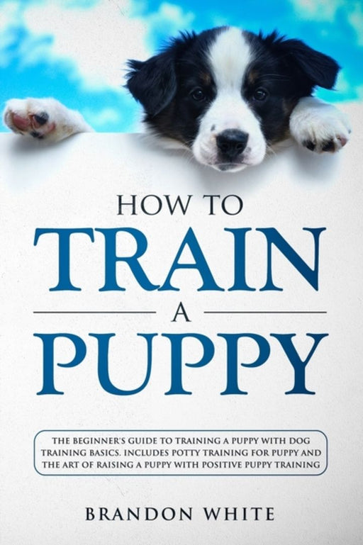 How to Train a Puppy: The Beginner's Guide to Training a Puppy with Dog Training Basics. Includes P by White, Brandon
