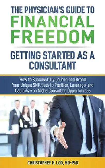 The Physician's Guide to Financial Freedom: Getting Started As A Consultant: How to Launch and Brand Your Unique Skill Sets to Position, Leverage, and by Christopher H. Loo MD-Phd