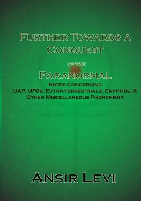 Further Towards a Conquest of the Paranormal: Notes Concerning UAP, UFOs, Extra-terrestrials, Cryptids, & Other Miscellaneous Phenomena by Ansir Levi