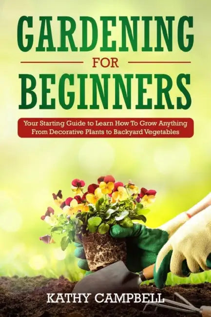 Gardening for Beginners: Your Starting Guide to Learn How To Grow Anything From Decorative Plants to Backyard Vegetables by Kathy Campbell