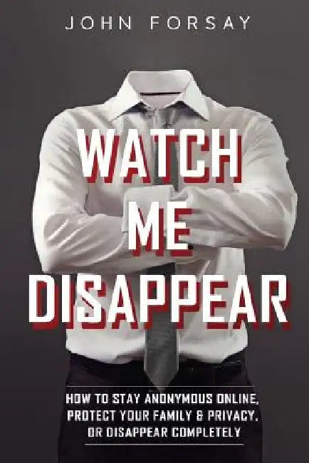 Watch Me Disappear: How to Stay Anonymous Online, Protect Your Family & Privacy, or Disappear Completely by John Forsay