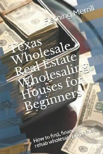 Texas Wholesale Real Estate Wholesaling Houses for Beginners: How to find, finance & rehab wholesale properties by Fleming Merrill
