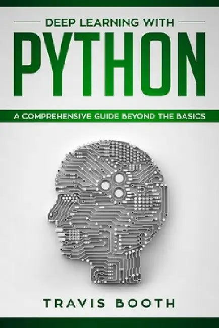 Deep Learning With Python: A Comprehensive Guide Beyond The Basics by Travis Booth