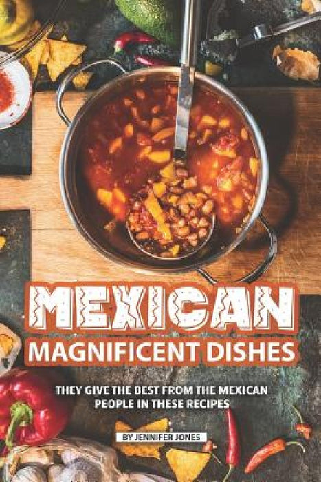 Mexican Magnificent Dishes: They Give the Best from The Mexican People in These Recipes by Jennifer Jones