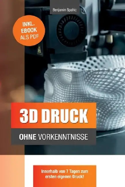 3D Druck ohne Vorkenntnisse - in 7 Tagen zum ersten 3D Druck: Ideen verwirklichen - ohne technisches Know-How by Spahic, Benjamin