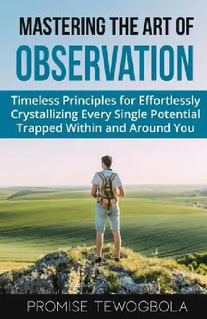 Mastering the Art of Observation: Timeless Principles for Effortlessly Crystallizing Every Single Potential Within and Around You by Promise Tewogbola