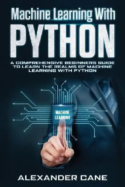 Machine Learning with Python: A Comprehensive Beginners Guide to Learn the Realms of Machine Learning with Python by Alexander Cane