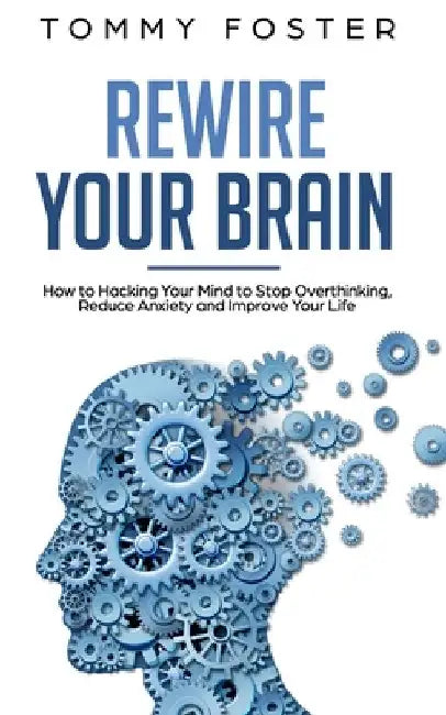 Rewire Your Brain: How to Hacking Your Mind to Stop Overthinking, Reduce Anxiety and Improve Your Life by Tommy Foster