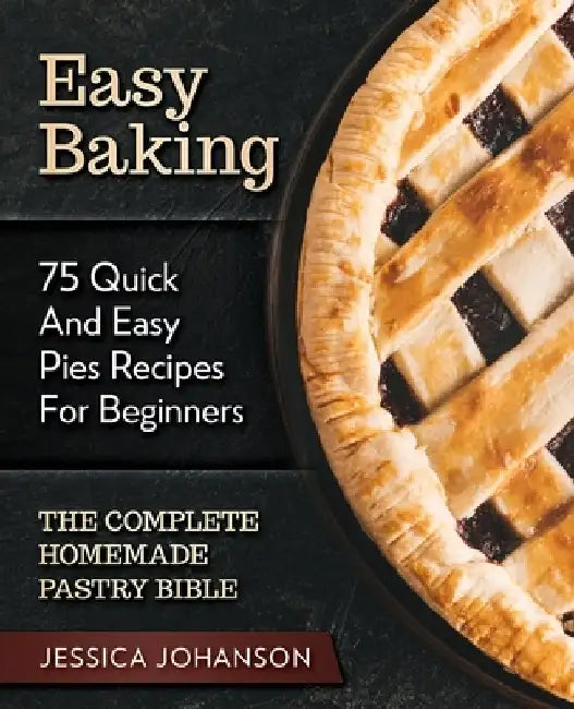 Easy Baking: 75 Quick And Easy Pies Recipes For Beginners. The Complete Homemade Pastry Bible. by Jessica Johanson